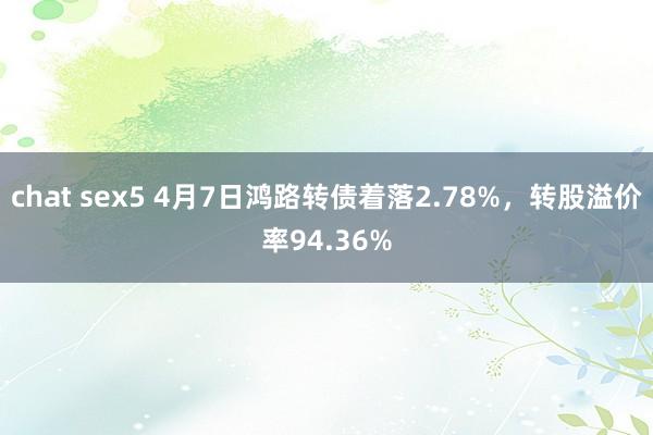 chat sex5 4月7日鸿路转债着落2.78%，转股溢价率94.36%