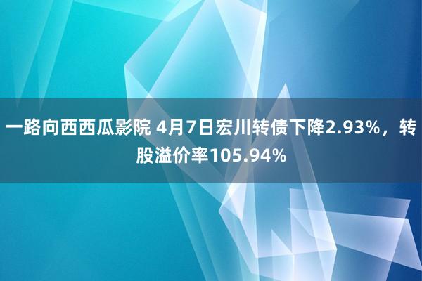 一路向西西瓜影院 4月7日宏川转债下降2.93%，转股溢价率105.94%