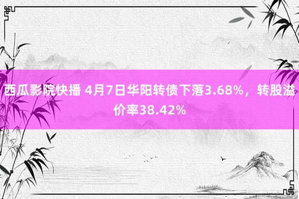 西瓜影院快播 4月7日华阳转债下落3.68%，转股溢价率38.42%