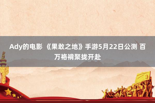 Ady的电影 《果敢之地》手游5月22日公测 百万袼褙聚拢开赴