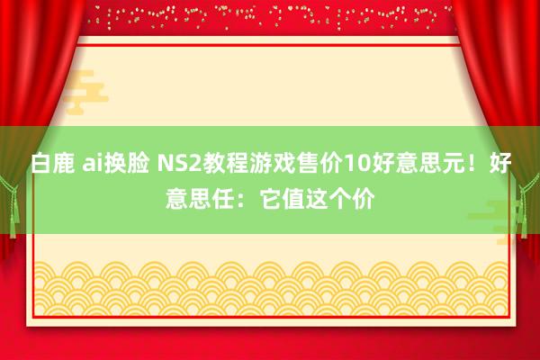 白鹿 ai换脸 NS2教程游戏售价10好意思元！好意思任：它值这个价