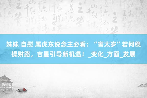妹妹 自慰 属虎东说念主必看：“害太岁”若何稳操财路，吉星引导新机遇！_变化_方面_发展
