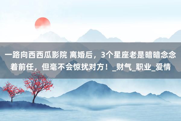 一路向西西瓜影院 离婚后，3个星座老是暗暗念念着前任，但毫不会惊扰对方！_财气_职业_爱情