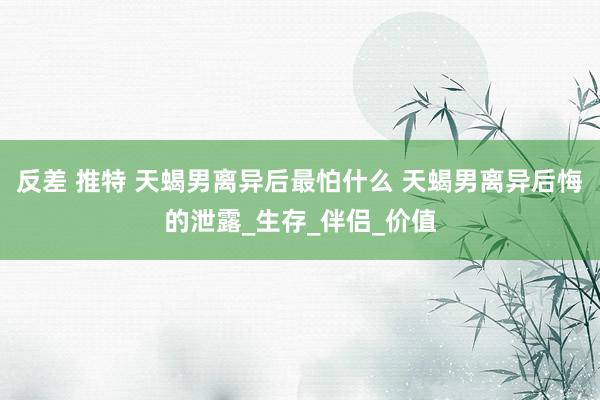 反差 推特 天蝎男离异后最怕什么 天蝎男离异后悔的泄露_生存_伴侣_价值