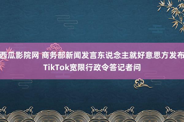西瓜影院网 商务部新闻发言东说念主就好意思方发布TikTok宽限行政令答记者问