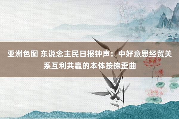 亚洲色图 东说念主民日报钟声：中好意思经贸关系互利共赢的本体按捺歪曲