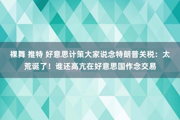 裸舞 推特 好意思计策大家说念特朗普关税：太荒诞了！谁还高亢在好意思国作念交易