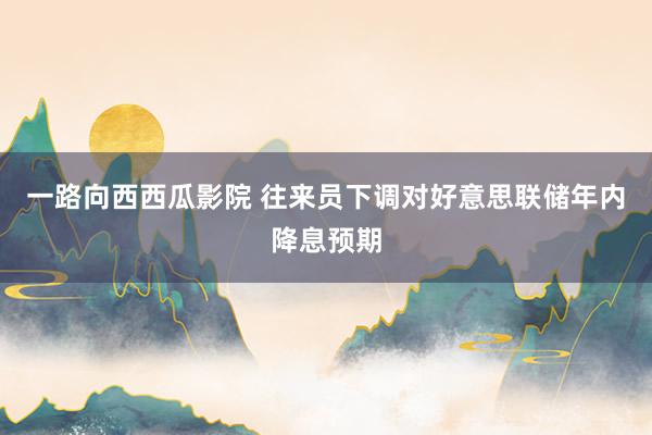 一路向西西瓜影院 往来员下调对好意思联储年内降息预期