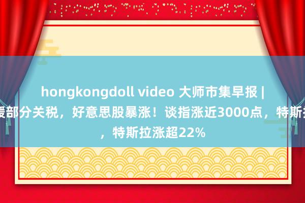 hongkongdoll video 大师市集早报 | 好意思暂缓部分关税，好意思股暴涨！谈指涨近3000点，特斯拉涨超22%