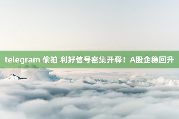 telegram 偷拍 利好信号密集开释！A股企稳回升