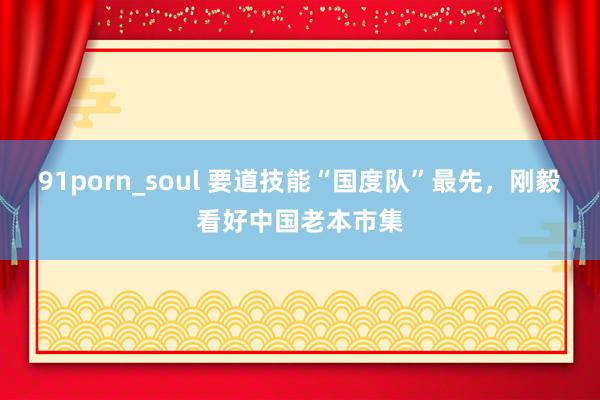 91porn_soul 要道技能“国度队”最先，刚毅看好中国老本市集