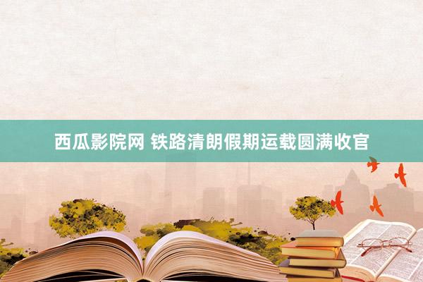 西瓜影院网 铁路清朗假期运载圆满收官