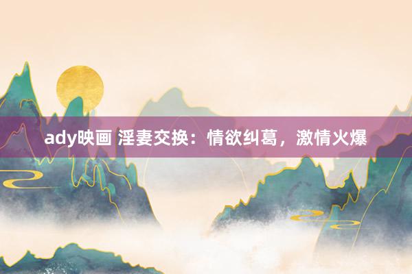 ady映画 淫妻交换：情欲纠葛，激情火爆