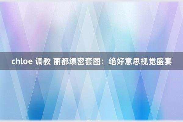 chloe 调教 丽都缜密套图：绝好意思视觉盛宴