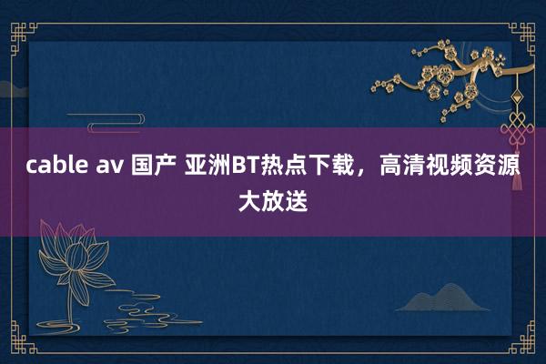 cable av 国产 亚洲BT热点下载，高清视频资源大放送