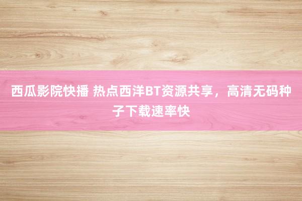 西瓜影院快播 热点西洋BT资源共享，高清无码种子下载速率快