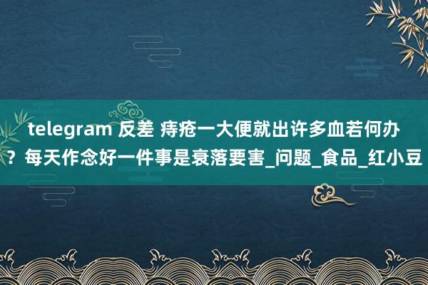 telegram 反差 痔疮一大便就出许多血若何办？每天作念好一件事是衰落要害_问题_食品_红小豆
