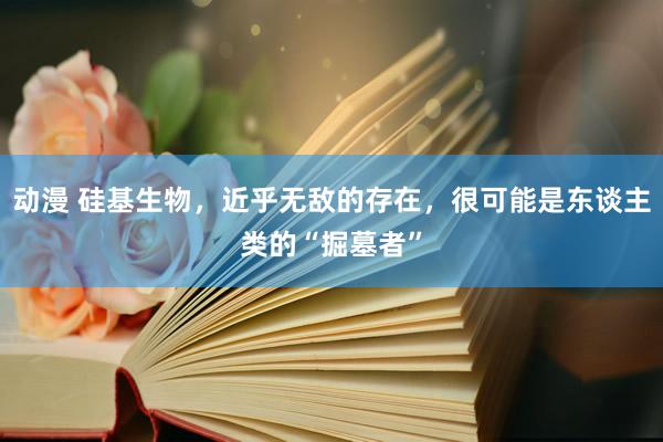 动漫 硅基生物，近乎无敌的存在，很可能是东谈主类的“掘墓者”