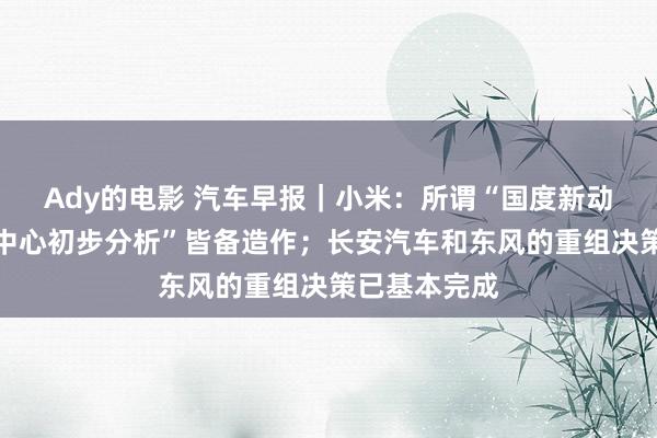 Ady的电影 汽车早报｜小米：所谓“国度新动力事故坚硬中心初步分析”皆备造作；长安汽车和东风的重组决策已基本完成