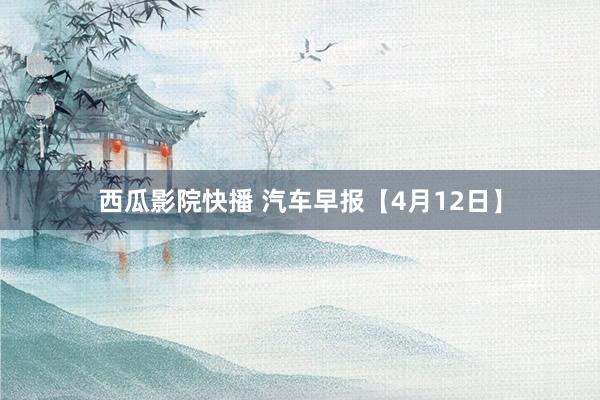 西瓜影院快播 汽车早报【4月12日】