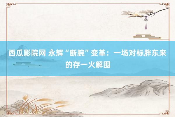 西瓜影院网 永辉“断腕”变革：一场对标胖东来的存一火解围