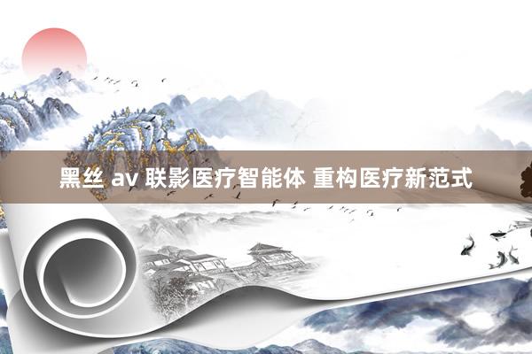 黑丝 av 联影医疗智能体 重构医疗新范式