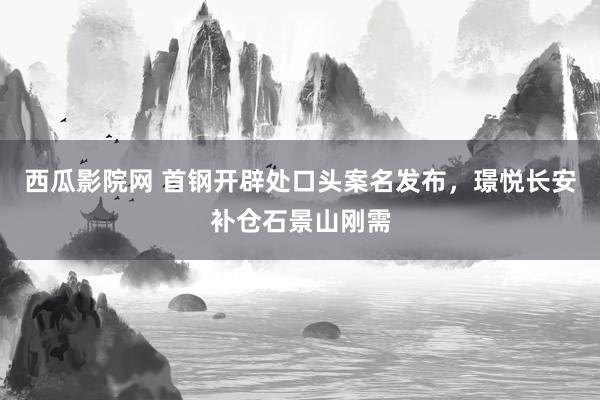 西瓜影院网 首钢开辟处口头案名发布，璟悦长安补仓石景山刚需