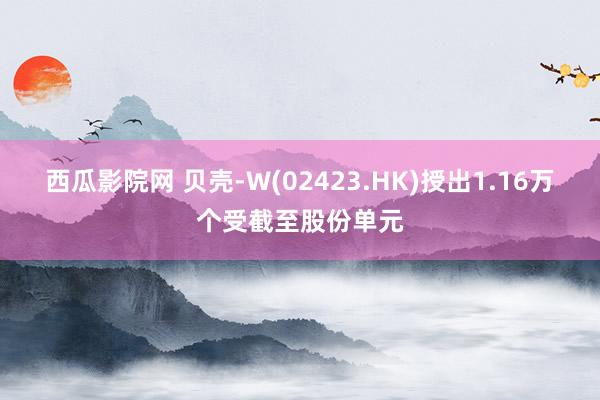 西瓜影院网 贝壳-W(02423.HK)授出1.16万个受截至股份单元