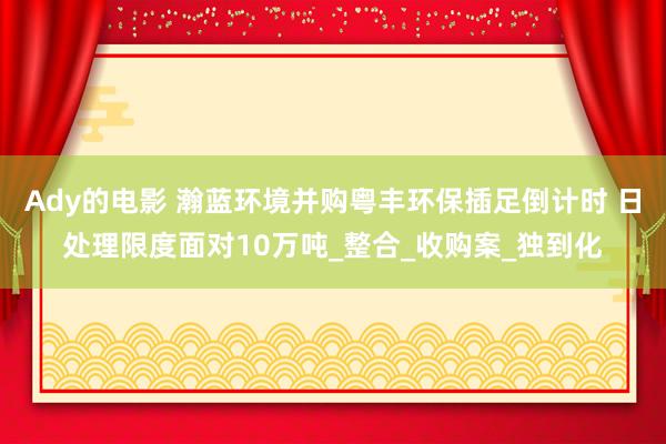 Ady的电影 瀚蓝环境并购粤丰环保插足倒计时 日处理限度面对10万吨_整合_收购案_独到化
