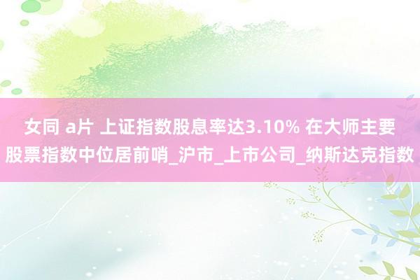 女同 a片 上证指数股息率达3.10% 在大师主要股票指数中位居前哨_沪市_上市公司_纳斯达克指数