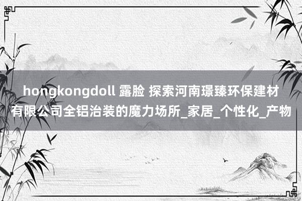hongkongdoll 露脸 探索河南璟臻环保建材有限公司全铝治装的魔力场所_家居_个性化_产物