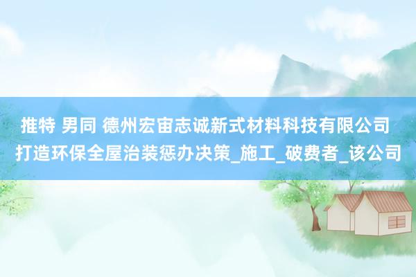 推特 男同 德州宏宙志诚新式材料科技有限公司 打造环保全屋治装惩办决策_施工_破费者_该公司