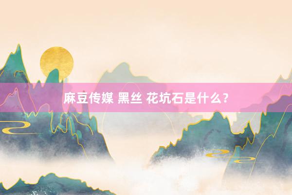 麻豆传媒 黑丝 花坑石是什么？