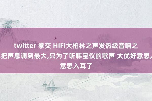 twitter 拳交 HIFi大柏林之声发热级音响之家: 我把声息调到最大，只为了听韩宝仪的歌声 太优好意思入耳了