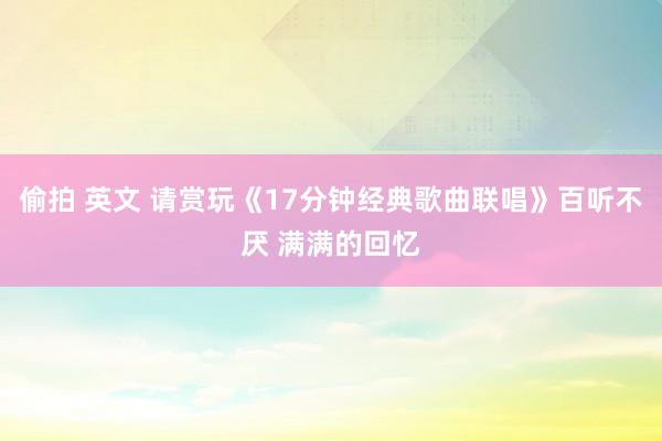 偷拍 英文 请赏玩《17分钟经典歌曲联唱》百听不厌 满满的回忆