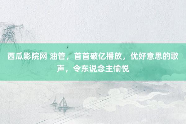 西瓜影院网 油管，首首破亿播放，优好意思的歌声，令东说念主愉悦