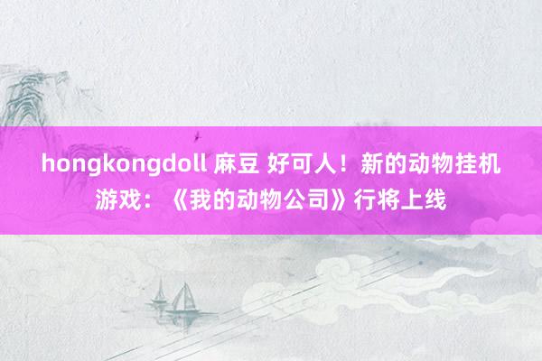 hongkongdoll 麻豆 好可人！新的动物挂机游戏：《我的动物公司》行将上线