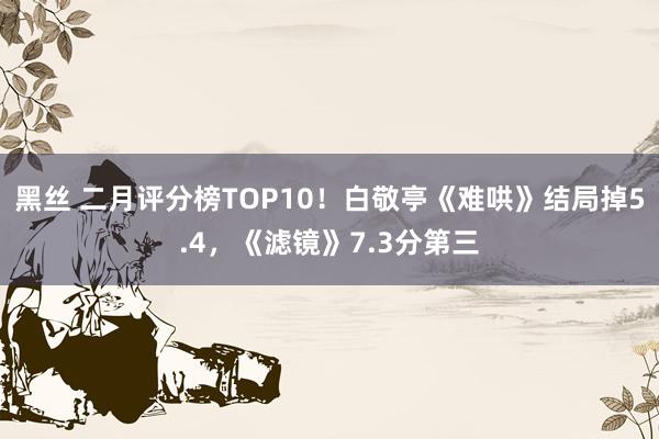 黑丝 二月评分榜TOP10！白敬亭《难哄》结局掉5.4，《滤镜》7.3分第三