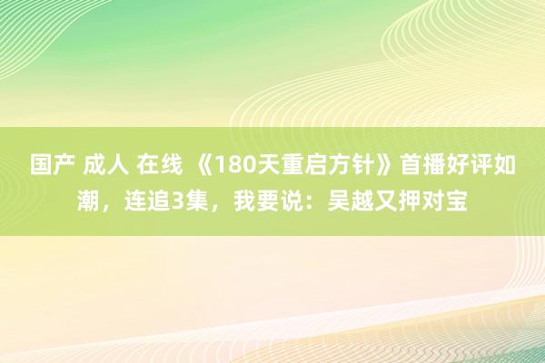 国产 成人 在线 《180天重启方针》首播好评如潮，连追3集，我要说：吴越又押对宝