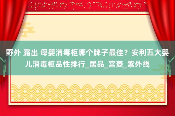 野外 露出 母婴消毒柜哪个牌子最佳？安利五大婴儿消毒柜品性排行_居品_宫菱_紫外线