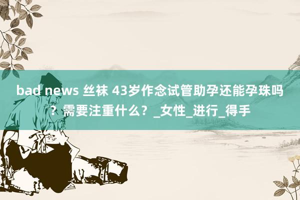 bad news 丝袜 43岁作念试管助孕还能孕珠吗？需要注重什么？_女性_进行_得手