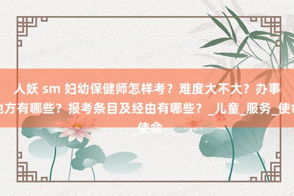 人妖 sm 妇幼保健师怎样考？难度大不大？办事地方有哪些？报考条目及经由有哪些？_儿童_服务_使命
