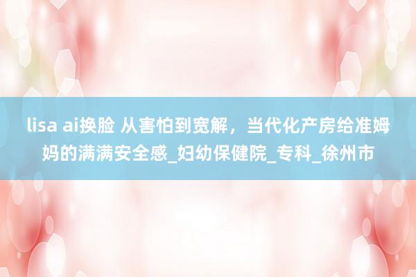lisa ai换脸 从害怕到宽解，当代化产房给准姆妈的满满安全感_妇幼保健院_专科_徐州市