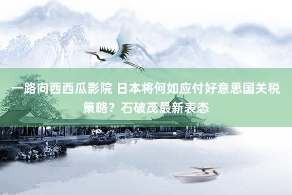一路向西西瓜影院 日本将何如应付好意思国关税策略？石破茂最新表态