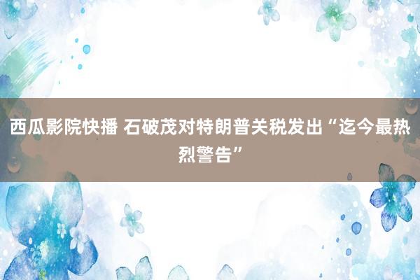 西瓜影院快播 石破茂对特朗普关税发出“迄今最热烈警告”