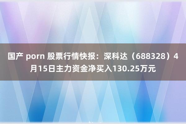 国产 porn 股票行情快报：深科达（688328）4月15日主力资金净买入130.25万元