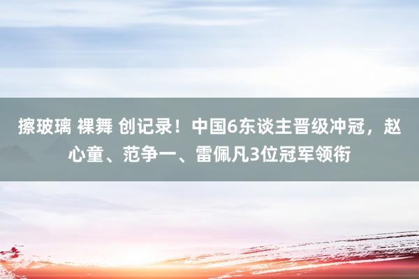 擦玻璃 裸舞 创记录！中国6东谈主晋级冲冠，赵心童、范争一、雷佩凡3位冠军领衔