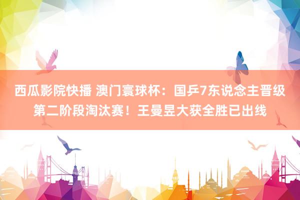西瓜影院快播 澳门寰球杯：国乒7东说念主晋级第二阶段淘汰赛！王曼昱大获全胜已出线