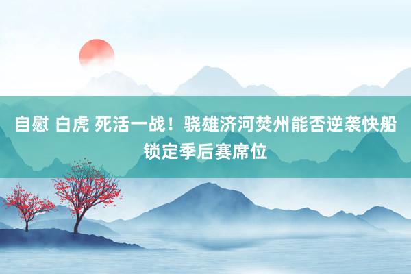 自慰 白虎 死活一战！骁雄济河焚州能否逆袭快船锁定季后赛席位