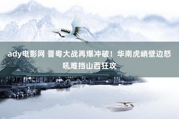 ady电影网 晋粤大战再爆冲破！华南虎峭壁边怒吼难挡山西狂攻